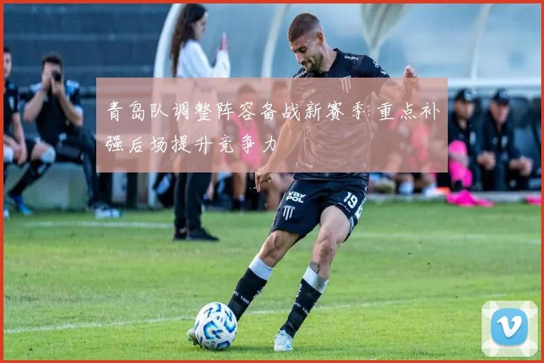 青岛队调整阵容备战新赛季 重点补强后场提升竞争力