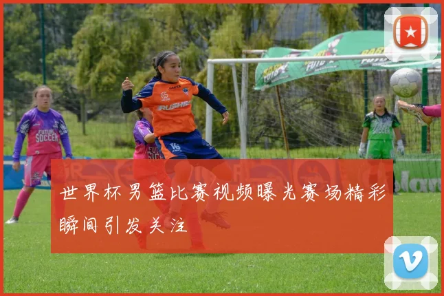 世界杯男篮比赛视频曝光赛场精彩瞬间引发关注