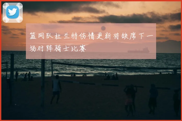 篮网队杜兰特伤情更新将缺席下一场对阵骑士比赛
