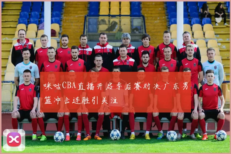 咪咕CBA直播开启季后赛对决广东男篮冲击连胜引关注