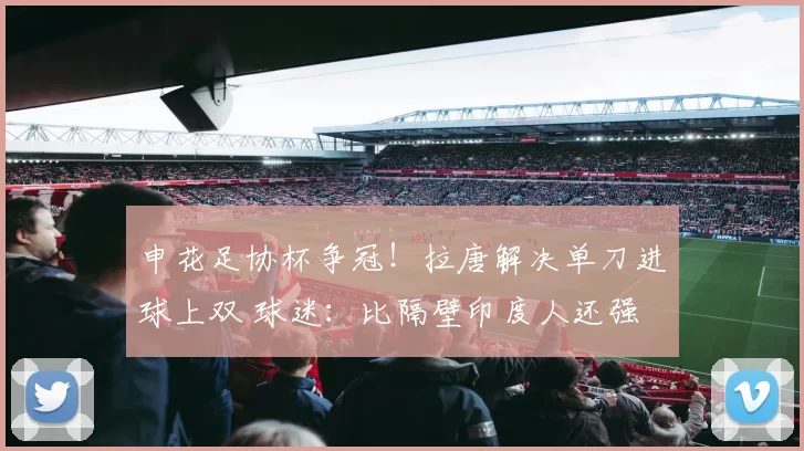 申花足协杯争冠！拉唐解决单刀进球上双 球迷：比隔壁印度人还强