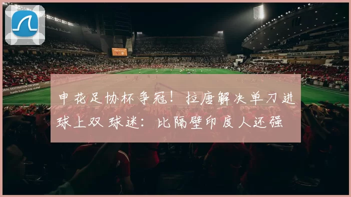 申花足协杯争冠！拉唐解决单刀进球上双 球迷：比隔壁印度人还强