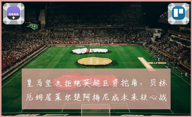 皇马坚决拒绝英超巨资挖角,贝林厄姆居莱尔楚阿梅尼成未来核心战队不可或缺的三大支柱_弗洛伦蒂诺_欧冠_年轻人