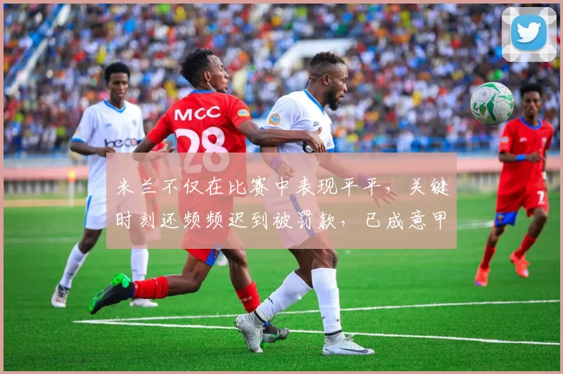 米兰不仅在比赛中表现平平，关键时刻还频频迟到被罚款，已成意甲“时间管理第一”队伍_那不勒斯_波利塔诺_欧冠