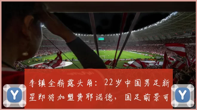 李镇全崭露头角:22岁中国男足新星即将加盟费耶诺德,国足前景可期_铜梁_郑智_重庆