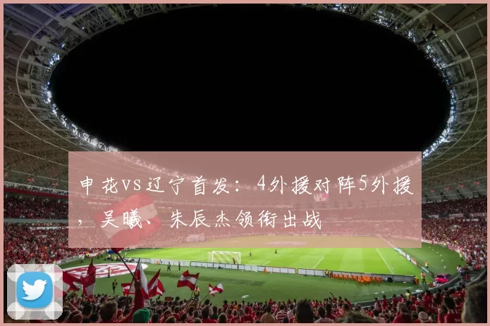 申花vs辽宁首发：4外援对阵5外援，吴曦、朱辰杰领衔出战