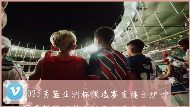 2025男篮亚洲杯预选赛直播出炉 中国男篮赛程引关注备战看点足