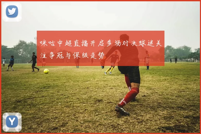 咪咕中超直播开启多场对决球迷关注争冠与保级走势