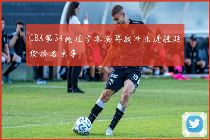 CBA第34轮辽宁客场再战冲击连胜延续排名竞争