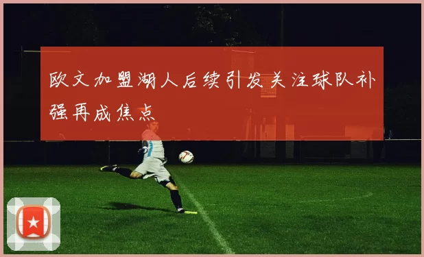 欧文加盟湖人后续引发关注球队补强再成焦点