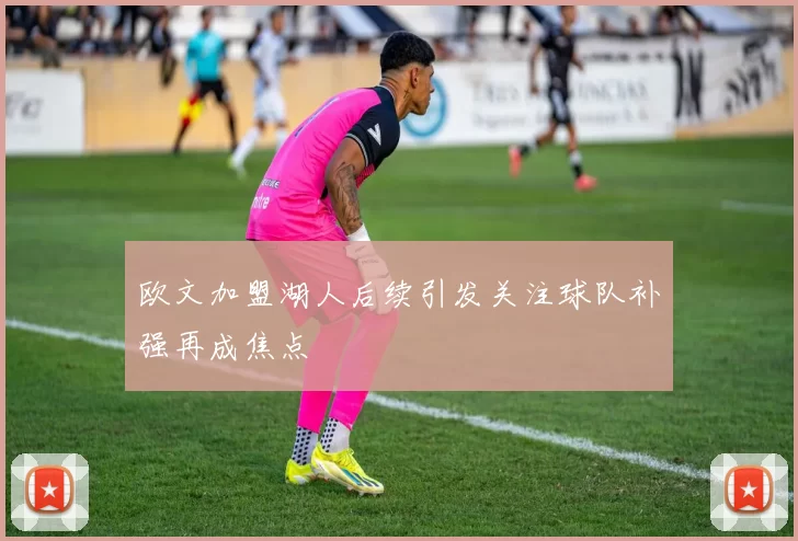 欧文加盟湖人后续引发关注球队补强再成焦点