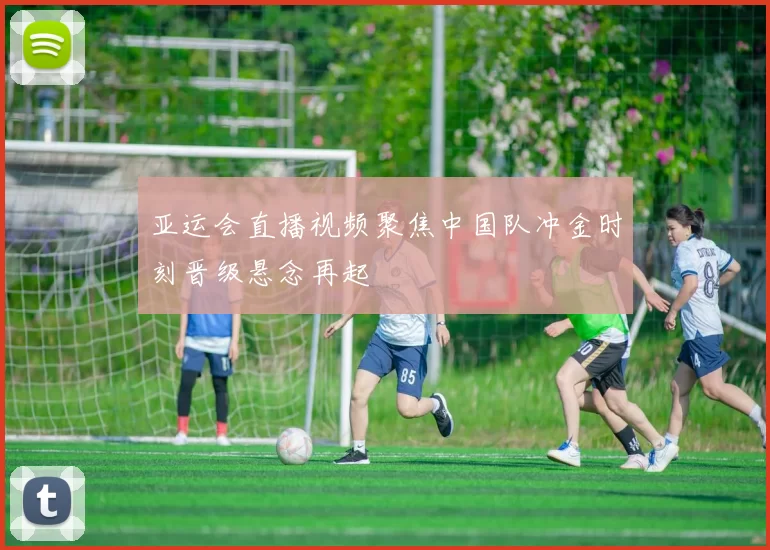 亚运会直播视频聚焦中国队冲金时刻晋级悬念再起