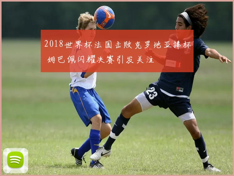 2018世界杯法国击败克罗地亚捧杯 姆巴佩闪耀决赛引发关注