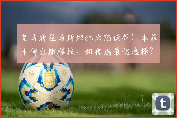 皇马新星马斯坦托诺陷低谷!本菲卡伸出橄榄枝,租借成最优选择?