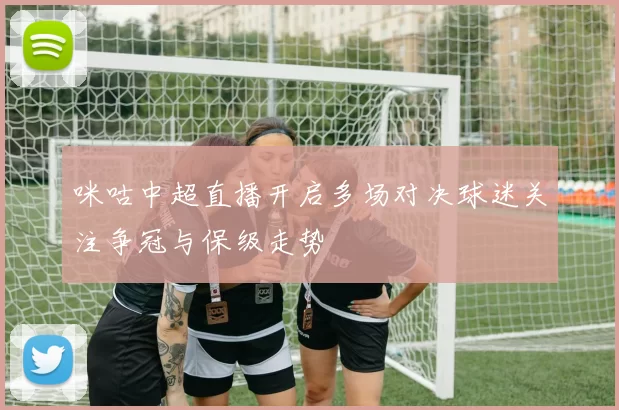 咪咕中超直播开启多场对决球迷关注争冠与保级走势