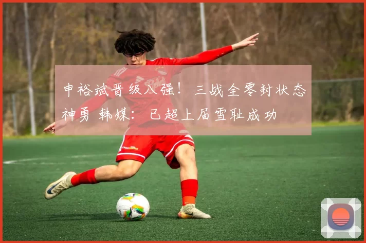 申裕斌晋级八强!三战全零封状态神勇 韩媒:已超上届雪耻成功